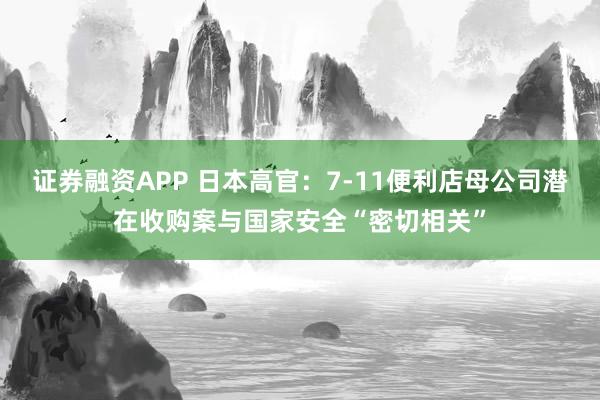 证券融资APP 日本高官：7-11便利店母公司潜在收购案与国家安全“密切相关”