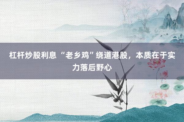 杠杆炒股利息 “老乡鸡”绕道港股，本质在于实力落后野心