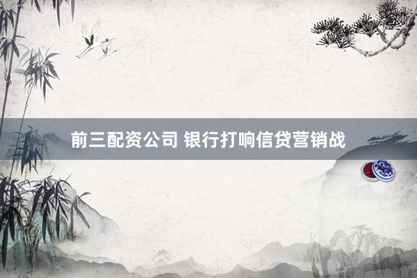 前三配资公司 银行打响信贷营销战