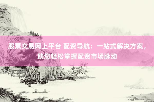 股票交易网上平台 配资导航：一站式解决方案，助您轻松掌握配资市场脉动