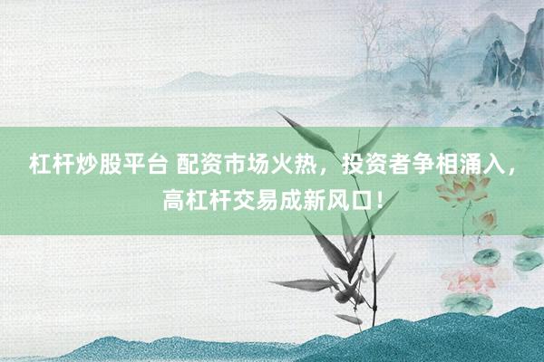 杠杆炒股平台 配资市场火热，投资者争相涌入，高杠杆交易成新风口！