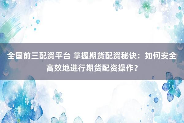 全国前三配资平台 掌握期货配资秘诀：如何安全高效地进行期货配资操作？