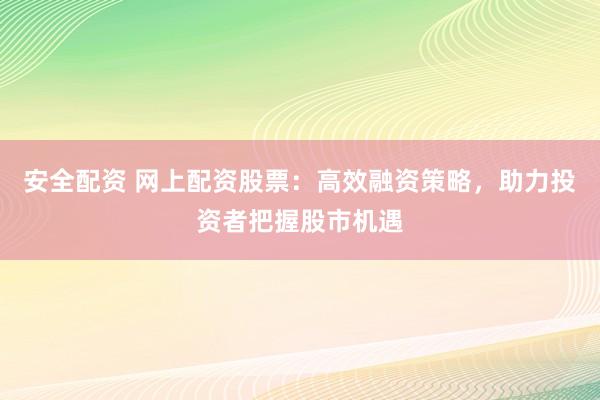 安全配资 网上配资股票：高效融资策略，助力投资者把握股市机遇