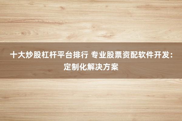 十大炒股杠杆平台排行 专业股票资配软件开发：定制化解决方案