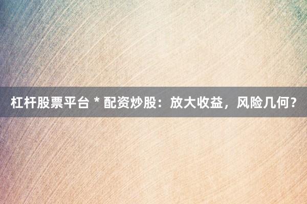 杠杆股票平台 * 配资炒股：放大收益，风险几何？
