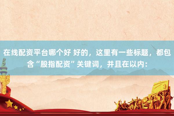 在线配资平台哪个好 好的，这里有一些标题，都包含“股指配资”关键词，并且在以内：