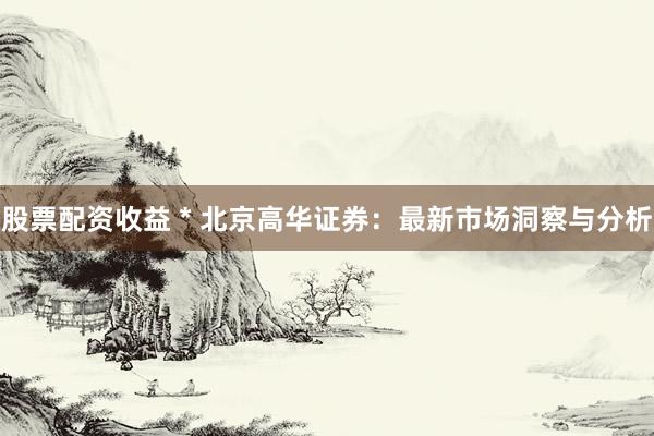 股票配资收益 * 北京高华证券：最新市场洞察与分析