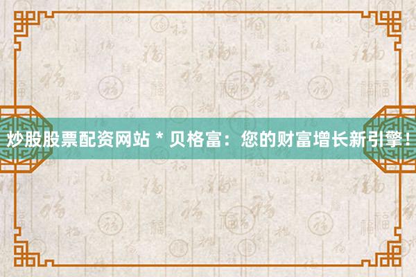 炒股股票配资网站 * 贝格富：您的财富增长新引擎！