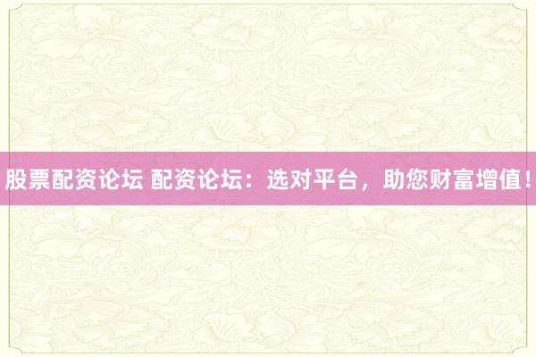 股票配资论坛 配资论坛：选对平台，助您财富增值！
