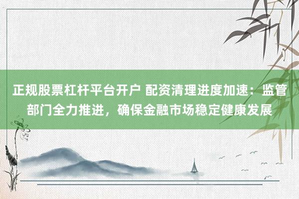 正规股票杠杆平台开户 配资清理进度加速：监管部门全力推进，确保金融市场稳定健康发展