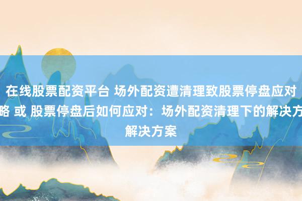 在线股票配资平台 场外配资遭清理致股票停盘应对策略 或 股票停盘后如何应对：场外配资清理下的解决方案