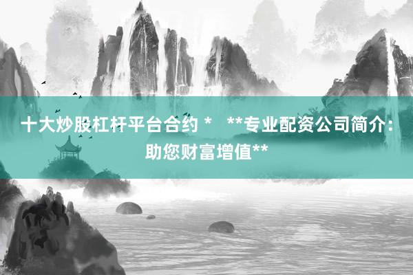 十大炒股杠杆平台合约 *   **专业配资公司简介：助您财富增值**