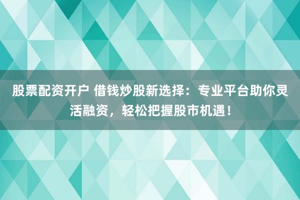 股票配资开户 借钱炒股新选择：专业平台助你灵活融资，轻松把握股市机遇！
