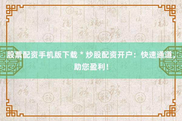 股票配资手机版下载 * 炒股配资开户：快速通道，助您盈利！