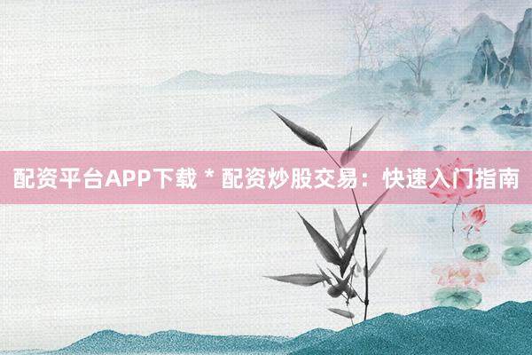 配资平台APP下载 * 配资炒股交易：快速入门指南