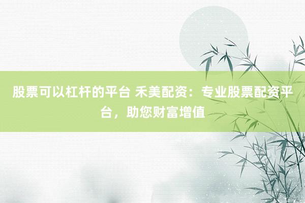 股票可以杠杆的平台 禾美配资：专业股票配资平台，助您财富增值