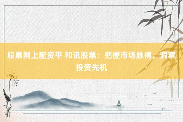 股票网上配资平 和讯股票：把握市场脉搏，洞察投资先机