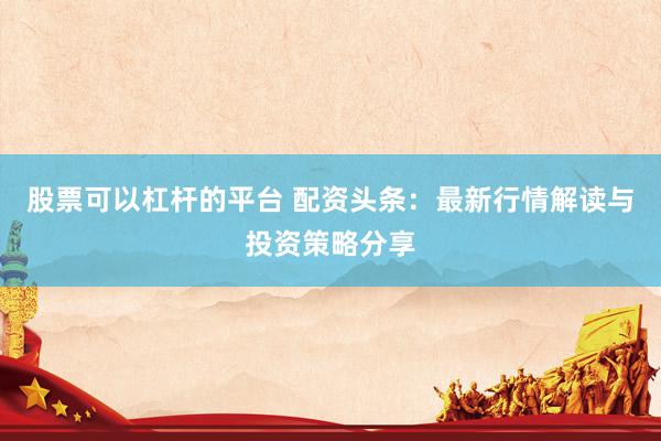 股票可以杠杆的平台 配资头条：最新行情解读与投资策略分享