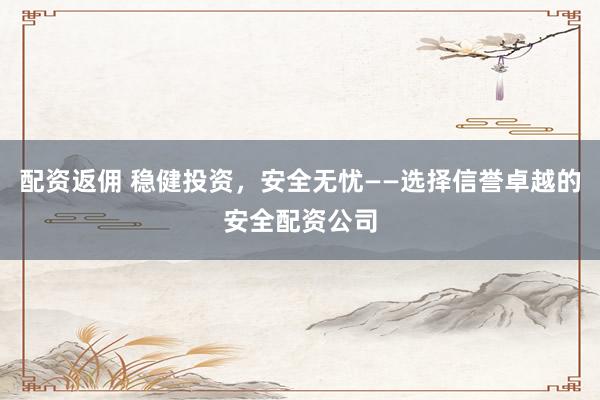 配资返佣 稳健投资，安全无忧——选择信誉卓越的安全配资公司