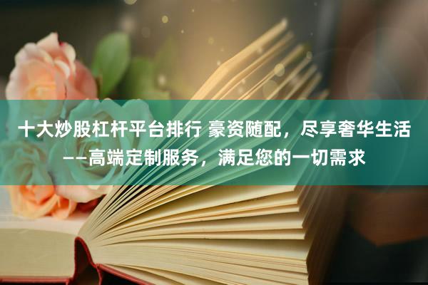 十大炒股杠杆平台排行 豪资随配，尽享奢华生活——高端定制服务，满足您的一切需求