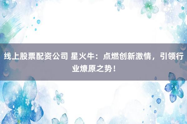 线上股票配资公司 星火牛：点燃创新激情，引领行业燎原之势！