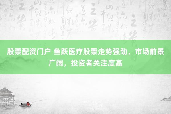 股票配资门户 鱼跃医疗股票走势强劲，市场前景广阔，投资者关注度高
