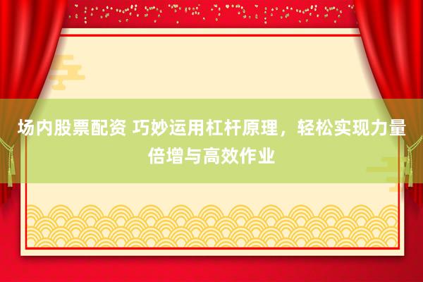 场内股票配资 巧妙运用杠杆原理，轻松实现力量倍增与高效作业