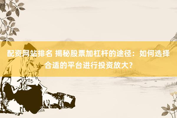 配资网站排名 揭秘股票加杠杆的途径：如何选择合适的平台进行投资放大？