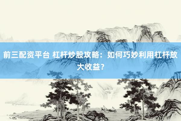 前三配资平台 杠杆炒股攻略：如何巧妙利用杠杆放大收益？