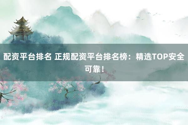 配资平台排名 正规配资平台排名榜：精选TOP安全可靠！