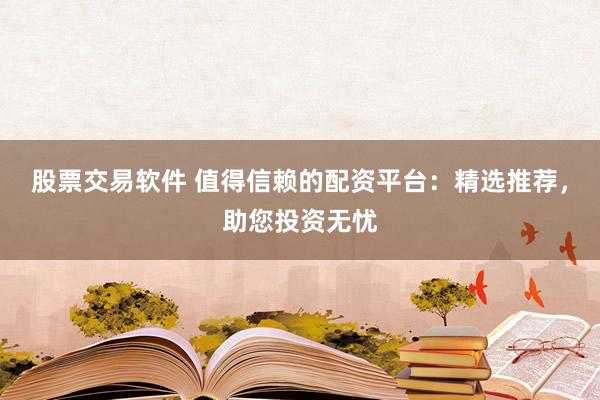 股票交易软件 值得信赖的配资平台：精选推荐，助您投资无忧