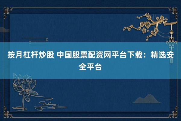 按月杠杆炒股 中国股票配资网平台下载：精选安全平台