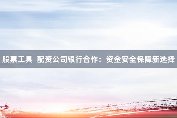 股票工具  配资公司银行合作：资金安全保障新选择