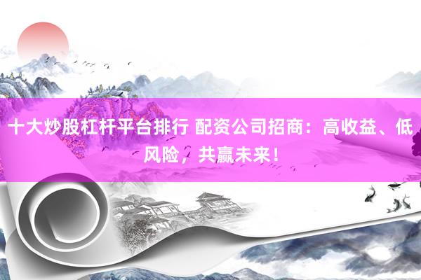十大炒股杠杆平台排行 配资公司招商：高收益、低风险，共赢未来！