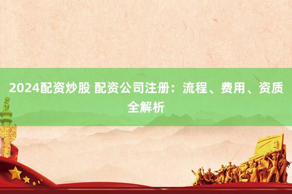 2024配资炒股 配资公司注册：流程、费用、资质全解析