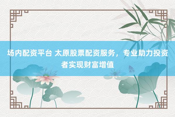 场内配资平台 太原股票配资服务，专业助力投资者实现财富增值