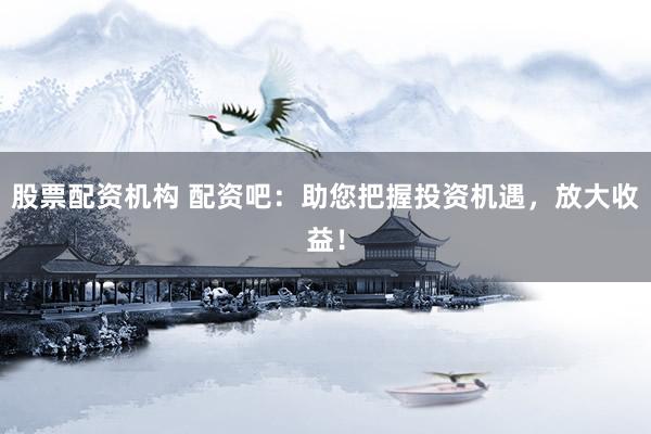 股票配资机构 配资吧：助您把握投资机遇，放大收益！