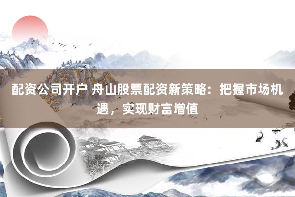 配资公司开户 舟山股票配资新策略：把握市场机遇，实现财富增值