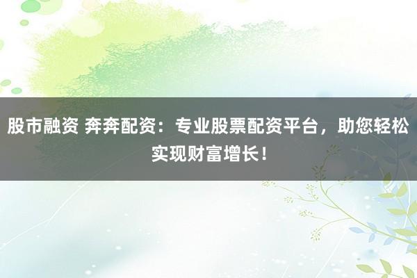 股市融资 奔奔配资：专业股票配资平台，助您轻松实现财富增长！