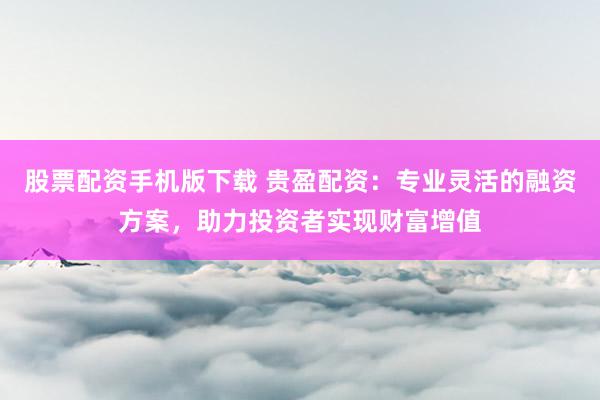 股票配资手机版下载 贵盈配资：专业灵活的融资方案，助力投资者实现财富增值