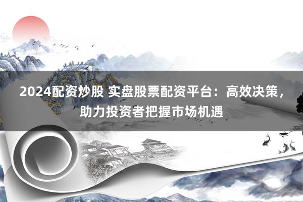 2024配资炒股 实盘股票配资平台：高效决策，助力投资者把握市场机遇
