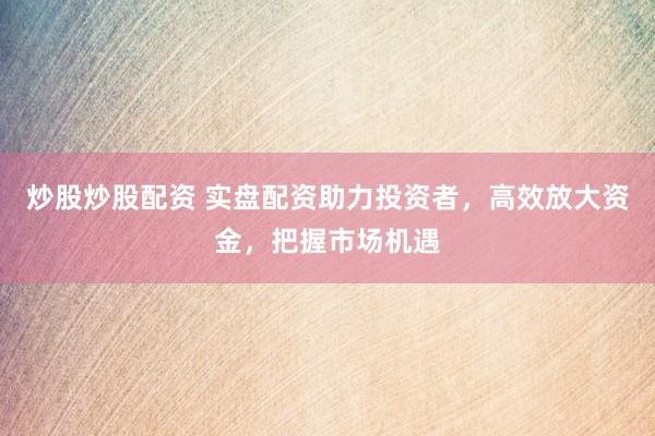 炒股炒股配资 实盘配资助力投资者，高效放大资金，把握市场机遇