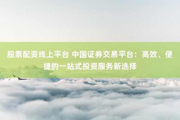 股票配资线上平台 中国证券交易平台：高效、便捷的一站式投资服务新选择