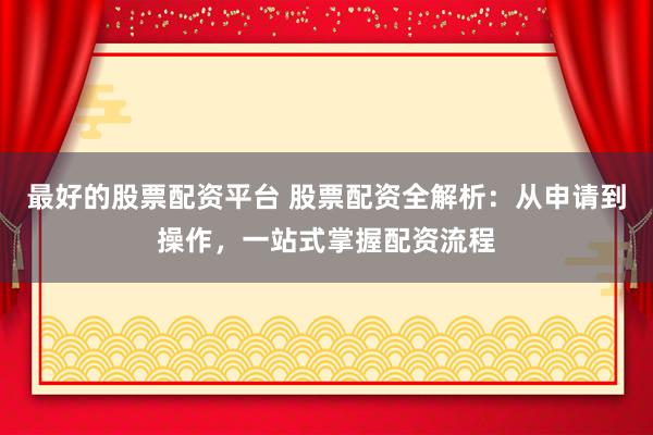 最好的股票配资平台 股票配资全解析：从申请到操作，一站式掌握配资流程