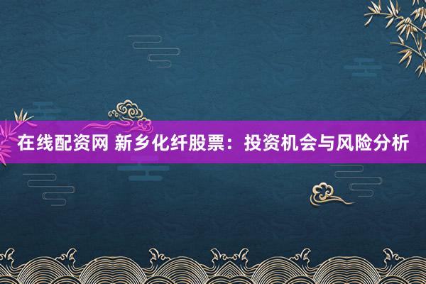 在线配资网 新乡化纤股票：投资机会与风险分析