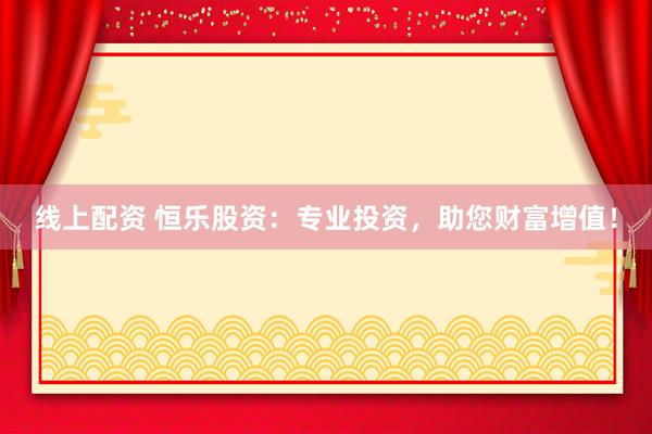 线上配资 恒乐股资：专业投资，助您财富增值！