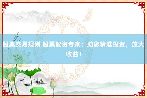 股票交易规则 股票配资专家：助您精准投资，放大收益！