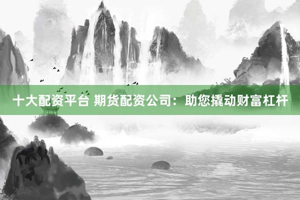 十大配资平台 期货配资公司：助您撬动财富杠杆