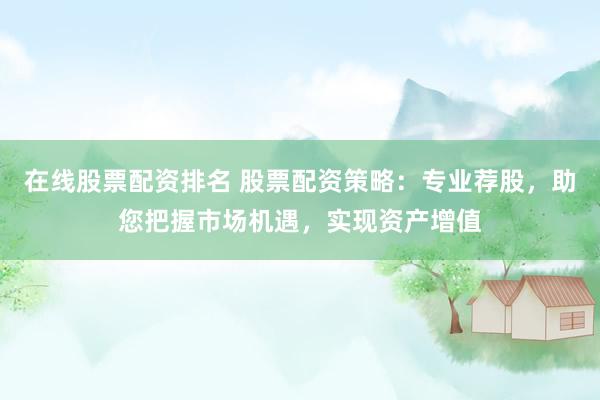 在线股票配资排名 股票配资策略：专业荐股，助您把握市场机遇，实现资产增值