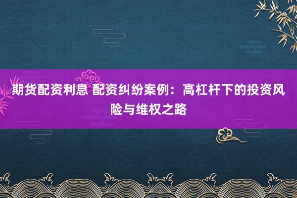 期货配资利息 配资纠纷案例：高杠杆下的投资风险与维权之路